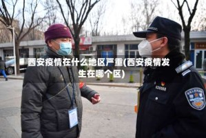 西安疫情在什么地区严重(西安疫情发生在哪个区)