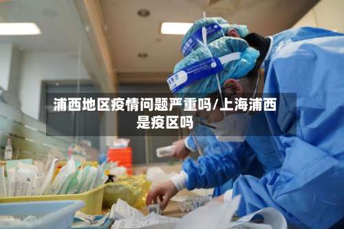 浦西地区疫情问题严重吗/上海浦西是疫区吗-第1张图片